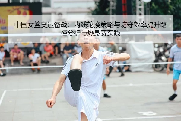中国女篮奥运备战：内线轮换策略与防守效率提升路径分析与热身赛实践