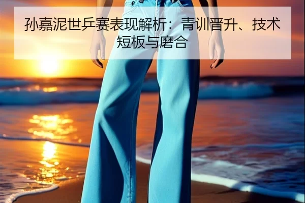 孙嘉泥世乒赛表现解析：青训晋升、技术短板与磨合