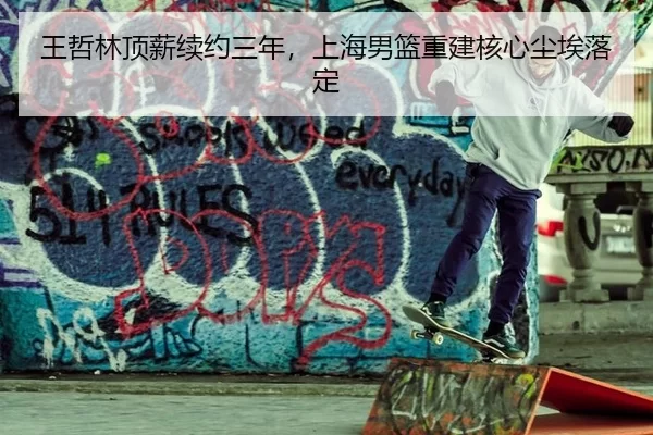 王哲林顶薪续约三年，上海男篮重建核心尘埃落定