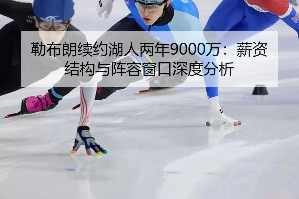 勒布朗续约湖人两年9000万：薪资结构与阵容窗口深度分析